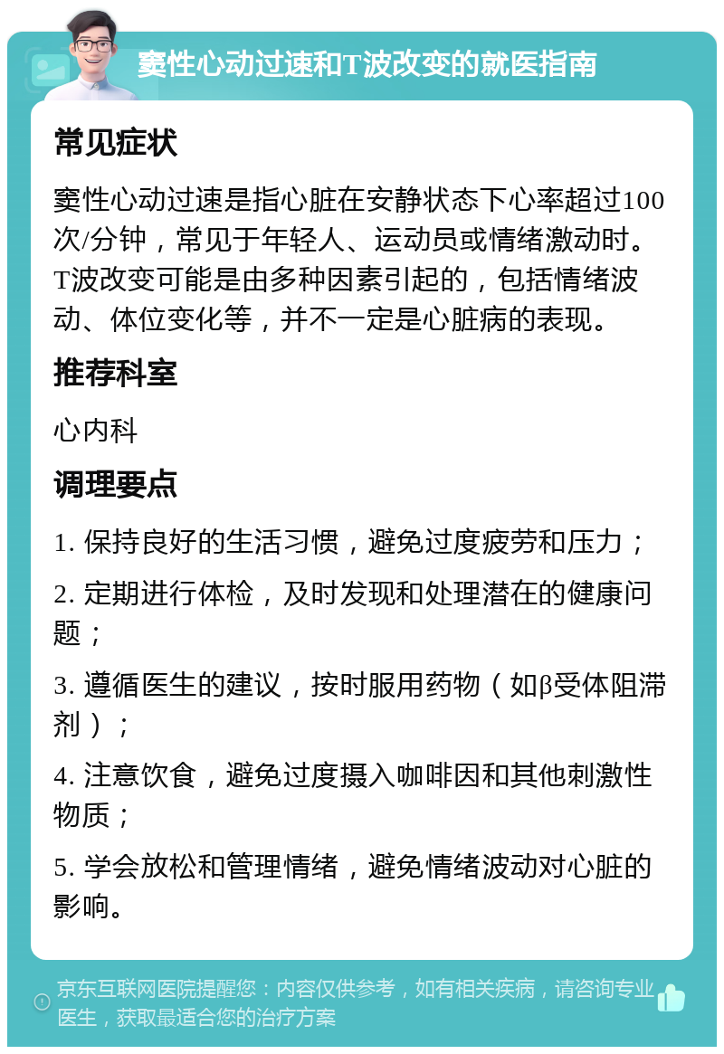 窦性心动过速和T波改变的就医指南 常见症状 窦性心动过速是指心脏在安静状态下心率超过100次/分钟，常见于年轻人、运动员或情绪激动时。T波改变可能是由多种因素引起的，包括情绪波动、体位变化等，并不一定是心脏病的表现。 推荐科室 心内科 调理要点 1. 保持良好的生活习惯，避免过度疲劳和压力； 2. 定期进行体检，及时发现和处理潜在的健康问题； 3. 遵循医生的建议，按时服用药物（如β受体阻滞剂）； 4. 注意饮食，避免过度摄入咖啡因和其他刺激性物质； 5. 学会放松和管理情绪，避免情绪波动对心脏的影响。