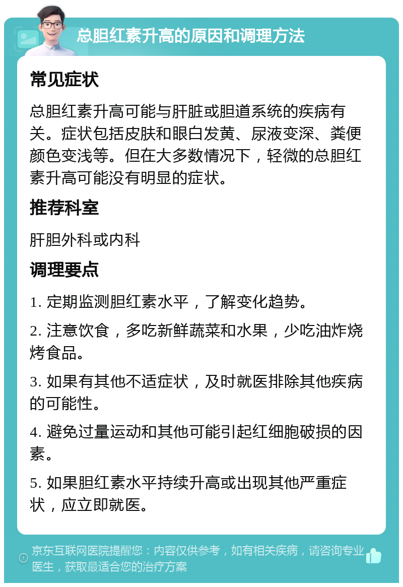 总胆红素升高的原因和调理方法 常见症状 总胆红素升高可能与肝脏或胆道系统的疾病有关。症状包括皮肤和眼白发黄、尿液变深、粪便颜色变浅等。但在大多数情况下，轻微的总胆红素升高可能没有明显的症状。 推荐科室 肝胆外科或内科 调理要点 1. 定期监测胆红素水平，了解变化趋势。 2. 注意饮食，多吃新鲜蔬菜和水果，少吃油炸烧烤食品。 3. 如果有其他不适症状，及时就医排除其他疾病的可能性。 4. 避免过量运动和其他可能引起红细胞破损的因素。 5. 如果胆红素水平持续升高或出现其他严重症状，应立即就医。