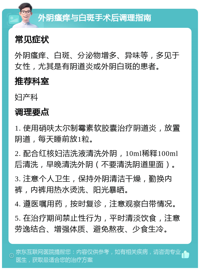 外阴瘙痒与白斑手术后调理指南 常见症状 外阴瘙痒、白斑、分泌物增多、异味等，多见于女性，尤其是有阴道炎或外阴白斑的患者。 推荐科室 妇产科 调理要点 1. 使用硝呋太尔制霉素软胶囊治疗阴道炎，放置阴道，每天睡前放1粒。 2. 配合红核妇洁洗液清洗外阴，10ml稀释100ml后清洗，早晚清洗外阴（不要清洗阴道里面）。 3. 注意个人卫生，保持外阴清洁干燥，勤换内裤，内裤用热水烫洗、阳光暴晒。 4. 遵医嘱用药，按时复诊，注意观察白带情况。 5. 在治疗期间禁止性行为，平时清淡饮食，注意劳逸结合、增强体质、避免熬夜、少食生冷。