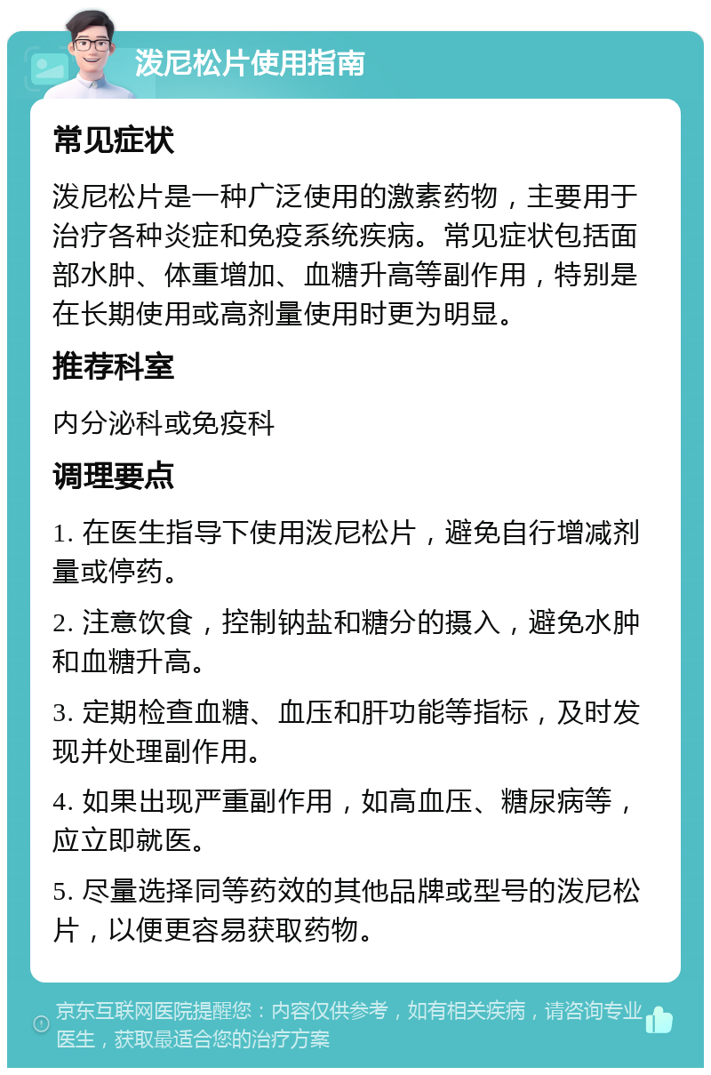 泼尼松片使用指南 常见症状 泼尼松片是一种广泛使用的激素药物，主要用于治疗各种炎症和免疫系统疾病。常见症状包括面部水肿、体重增加、血糖升高等副作用，特别是在长期使用或高剂量使用时更为明显。 推荐科室 内分泌科或免疫科 调理要点 1. 在医生指导下使用泼尼松片，避免自行增减剂量或停药。 2. 注意饮食，控制钠盐和糖分的摄入，避免水肿和血糖升高。 3. 定期检查血糖、血压和肝功能等指标，及时发现并处理副作用。 4. 如果出现严重副作用，如高血压、糖尿病等，应立即就医。 5. 尽量选择同等药效的其他品牌或型号的泼尼松片，以便更容易获取药物。