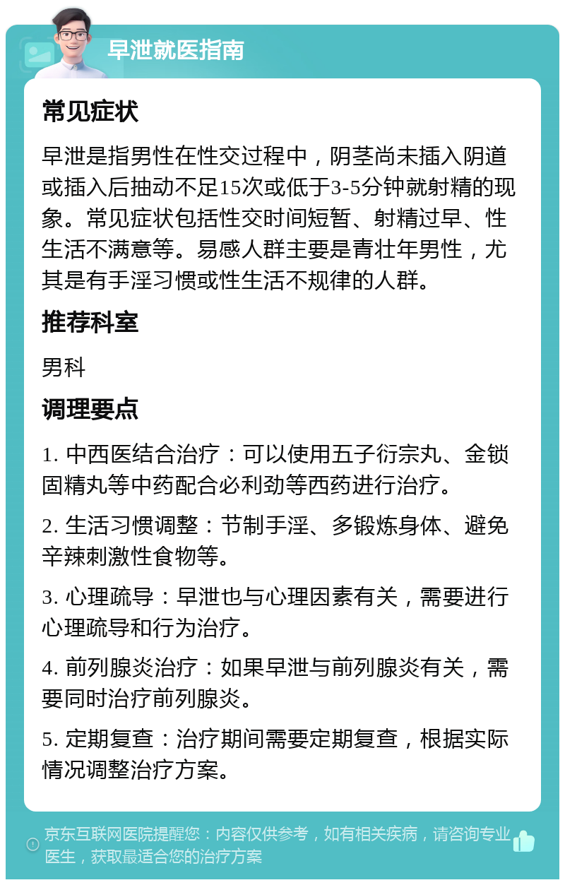 早泄就医指南 常见症状 早泄是指男性在性交过程中，阴茎尚未插入阴道或插入后抽动不足15次或低于3-5分钟就射精的现象。常见症状包括性交时间短暂、射精过早、性生活不满意等。易感人群主要是青壮年男性，尤其是有手淫习惯或性生活不规律的人群。 推荐科室 男科 调理要点 1. 中西医结合治疗：可以使用五子衍宗丸、金锁固精丸等中药配合必利劲等西药进行治疗。 2. 生活习惯调整：节制手淫、多锻炼身体、避免辛辣刺激性食物等。 3. 心理疏导：早泄也与心理因素有关，需要进行心理疏导和行为治疗。 4. 前列腺炎治疗：如果早泄与前列腺炎有关，需要同时治疗前列腺炎。 5. 定期复查：治疗期间需要定期复查，根据实际情况调整治疗方案。