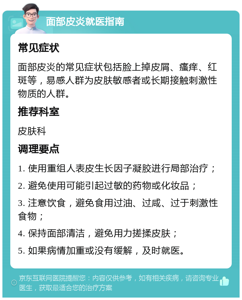 面部皮炎就医指南 常见症状 面部皮炎的常见症状包括脸上掉皮屑、瘙痒、红斑等，易感人群为皮肤敏感者或长期接触刺激性物质的人群。 推荐科室 皮肤科 调理要点 1. 使用重组人表皮生长因子凝胶进行局部治疗； 2. 避免使用可能引起过敏的药物或化妆品； 3. 注意饮食，避免食用过油、过咸、过于刺激性食物； 4. 保持面部清洁，避免用力搓揉皮肤； 5. 如果病情加重或没有缓解，及时就医。