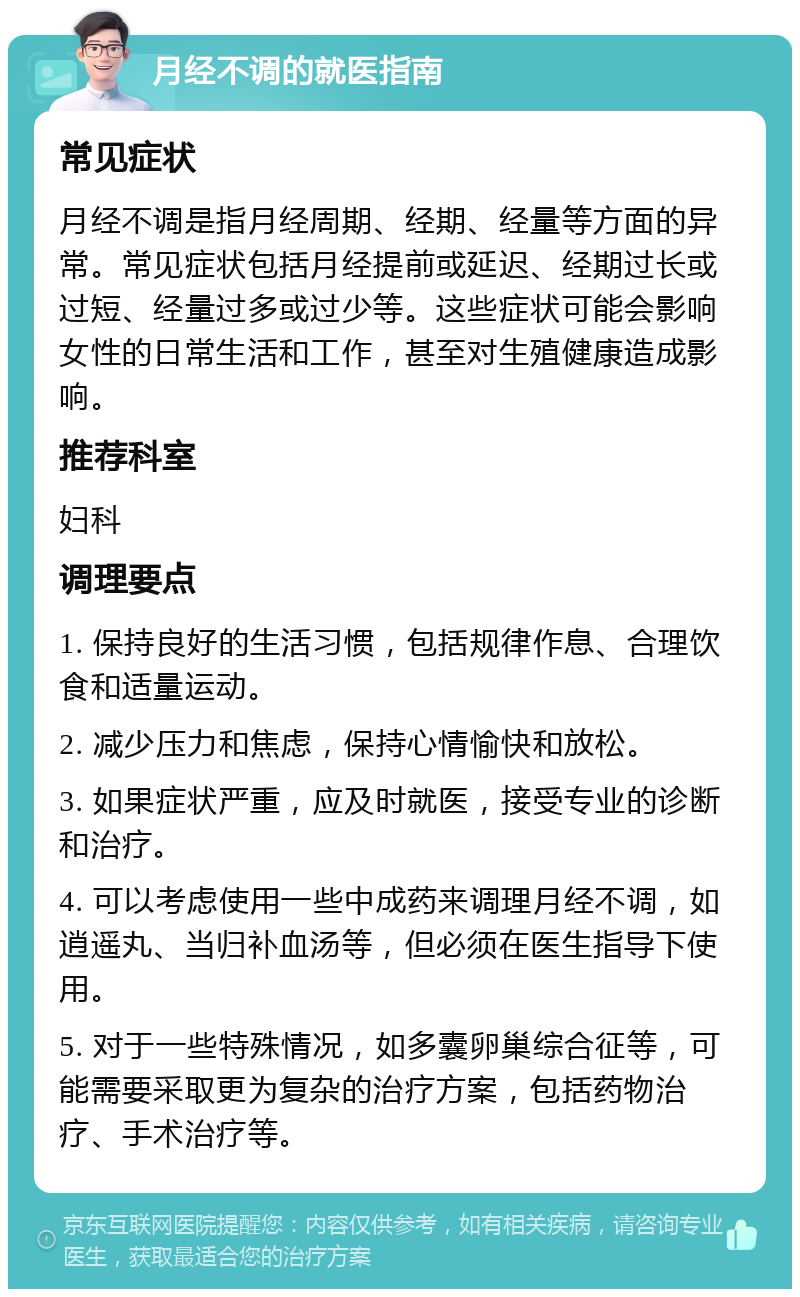 月经不调的就医指南 常见症状 月经不调是指月经周期、经期、经量等方面的异常。常见症状包括月经提前或延迟、经期过长或过短、经量过多或过少等。这些症状可能会影响女性的日常生活和工作，甚至对生殖健康造成影响。 推荐科室 妇科 调理要点 1. 保持良好的生活习惯，包括规律作息、合理饮食和适量运动。 2. 减少压力和焦虑，保持心情愉快和放松。 3. 如果症状严重，应及时就医，接受专业的诊断和治疗。 4. 可以考虑使用一些中成药来调理月经不调，如逍遥丸、当归补血汤等，但必须在医生指导下使用。 5. 对于一些特殊情况，如多囊卵巢综合征等，可能需要采取更为复杂的治疗方案，包括药物治疗、手术治疗等。