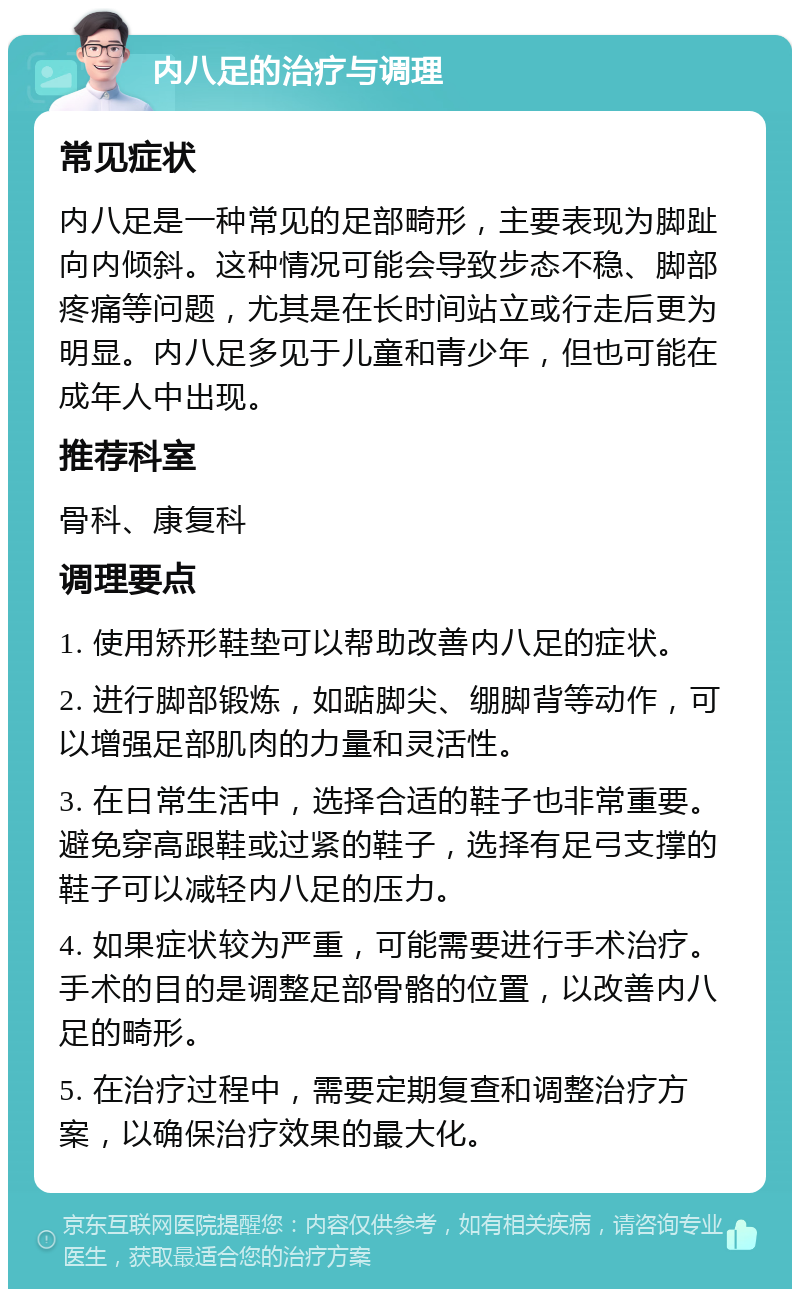 内八足的治疗与调理 常见症状 内八足是一种常见的足部畸形，主要表现为脚趾向内倾斜。这种情况可能会导致步态不稳、脚部疼痛等问题，尤其是在长时间站立或行走后更为明显。内八足多见于儿童和青少年，但也可能在成年人中出现。 推荐科室 骨科、康复科 调理要点 1. 使用矫形鞋垫可以帮助改善内八足的症状。 2. 进行脚部锻炼，如踮脚尖、绷脚背等动作，可以增强足部肌肉的力量和灵活性。 3. 在日常生活中，选择合适的鞋子也非常重要。避免穿高跟鞋或过紧的鞋子，选择有足弓支撑的鞋子可以减轻内八足的压力。 4. 如果症状较为严重，可能需要进行手术治疗。手术的目的是调整足部骨骼的位置，以改善内八足的畸形。 5. 在治疗过程中，需要定期复查和调整治疗方案，以确保治疗效果的最大化。