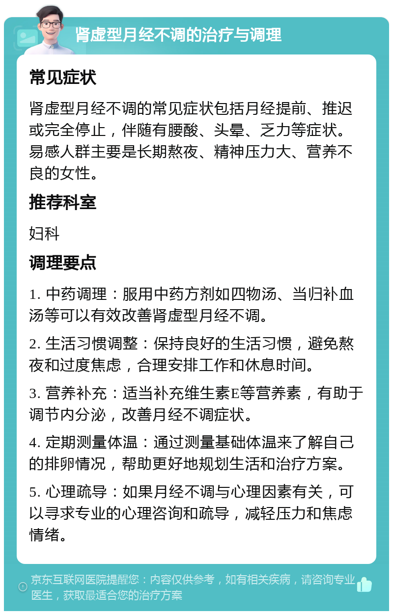 肾虚型月经不调的治疗与调理 常见症状 肾虚型月经不调的常见症状包括月经提前、推迟或完全停止，伴随有腰酸、头晕、乏力等症状。易感人群主要是长期熬夜、精神压力大、营养不良的女性。 推荐科室 妇科 调理要点 1. 中药调理：服用中药方剂如四物汤、当归补血汤等可以有效改善肾虚型月经不调。 2. 生活习惯调整：保持良好的生活习惯，避免熬夜和过度焦虑，合理安排工作和休息时间。 3. 营养补充：适当补充维生素E等营养素，有助于调节内分泌，改善月经不调症状。 4. 定期测量体温：通过测量基础体温来了解自己的排卵情况，帮助更好地规划生活和治疗方案。 5. 心理疏导：如果月经不调与心理因素有关，可以寻求专业的心理咨询和疏导，减轻压力和焦虑情绪。