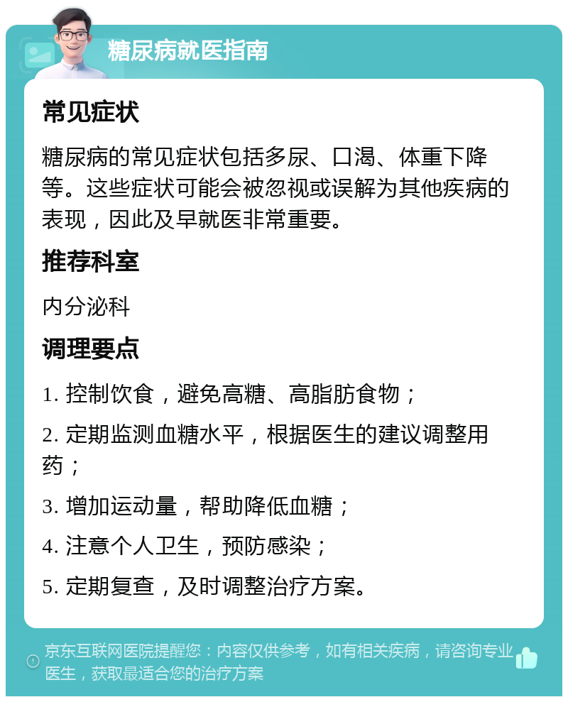 糖尿病就医指南 常见症状 糖尿病的常见症状包括多尿、口渴、体重下降等。这些症状可能会被忽视或误解为其他疾病的表现，因此及早就医非常重要。 推荐科室 内分泌科 调理要点 1. 控制饮食，避免高糖、高脂肪食物； 2. 定期监测血糖水平，根据医生的建议调整用药； 3. 增加运动量，帮助降低血糖； 4. 注意个人卫生，预防感染； 5. 定期复查，及时调整治疗方案。