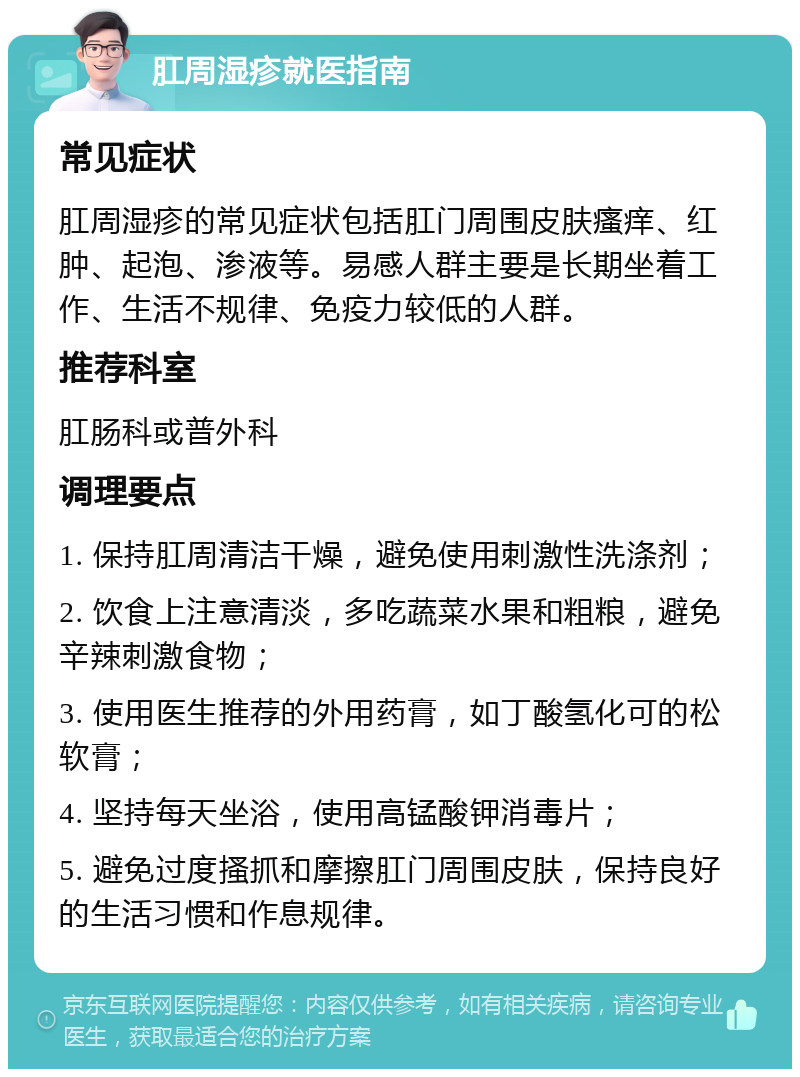 肛周湿疹就医指南 常见症状 肛周湿疹的常见症状包括肛门周围皮肤瘙痒、红肿、起泡、渗液等。易感人群主要是长期坐着工作、生活不规律、免疫力较低的人群。 推荐科室 肛肠科或普外科 调理要点 1. 保持肛周清洁干燥，避免使用刺激性洗涤剂； 2. 饮食上注意清淡，多吃蔬菜水果和粗粮，避免辛辣刺激食物； 3. 使用医生推荐的外用药膏，如丁酸氢化可的松软膏； 4. 坚持每天坐浴，使用高锰酸钾消毒片； 5. 避免过度搔抓和摩擦肛门周围皮肤，保持良好的生活习惯和作息规律。