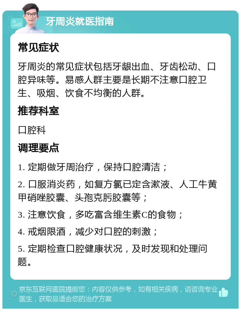 牙周炎就医指南 常见症状 牙周炎的常见症状包括牙龈出血、牙齿松动、口腔异味等。易感人群主要是长期不注意口腔卫生、吸烟、饮食不均衡的人群。 推荐科室 口腔科 调理要点 1. 定期做牙周治疗，保持口腔清洁； 2. 口服消炎药，如复方氯已定含漱液、人工牛黄甲硝唑胶囊、头孢克肟胶囊等； 3. 注意饮食，多吃富含维生素C的食物； 4. 戒烟限酒，减少对口腔的刺激； 5. 定期检查口腔健康状况，及时发现和处理问题。