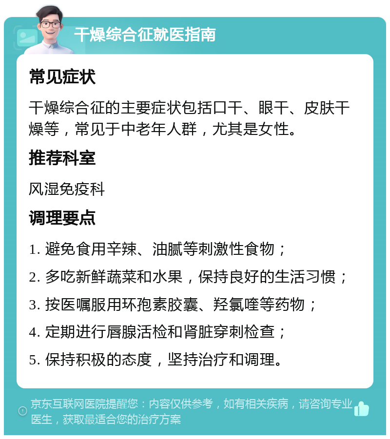 干燥综合征就医指南 常见症状 干燥综合征的主要症状包括口干、眼干、皮肤干燥等，常见于中老年人群，尤其是女性。 推荐科室 风湿免疫科 调理要点 1. 避免食用辛辣、油腻等刺激性食物； 2. 多吃新鲜蔬菜和水果，保持良好的生活习惯； 3. 按医嘱服用环孢素胶囊、羟氯喹等药物； 4. 定期进行唇腺活检和肾脏穿刺检查； 5. 保持积极的态度，坚持治疗和调理。