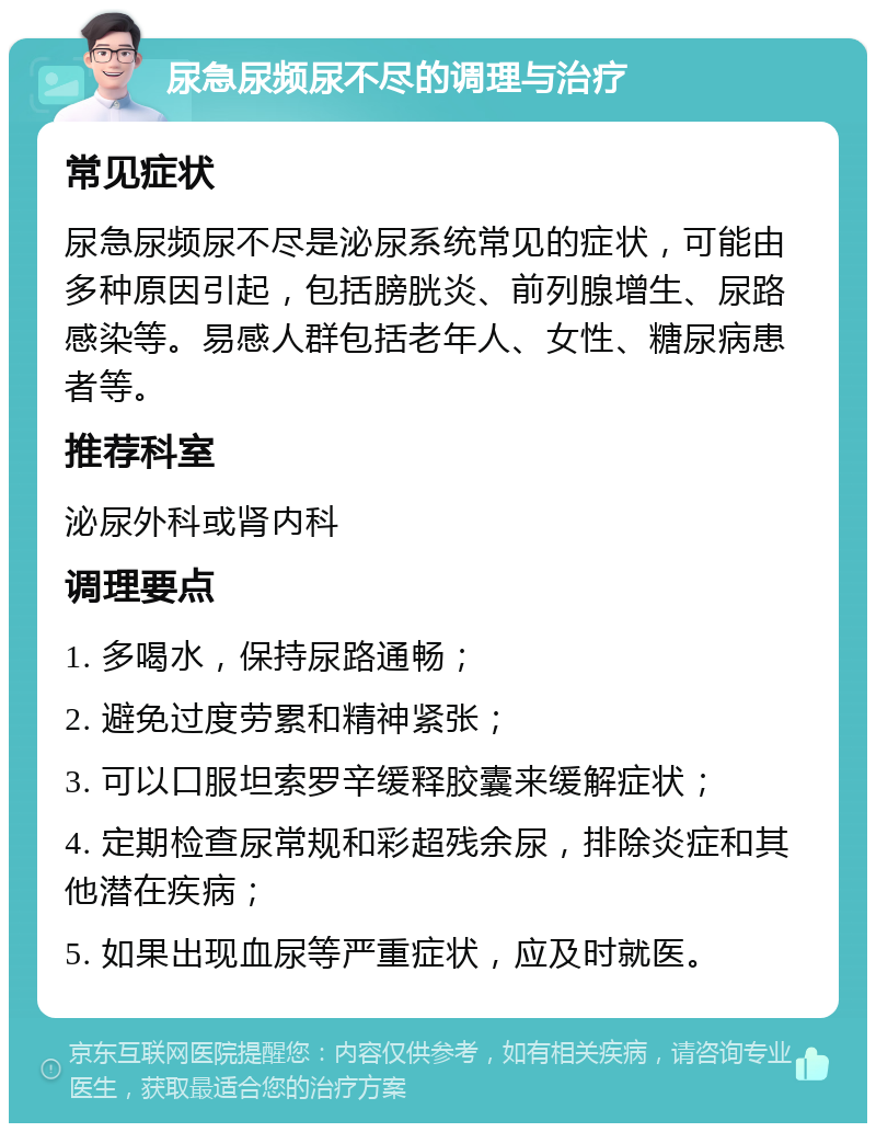 尿急尿频尿不尽的调理与治疗 常见症状 尿急尿频尿不尽是泌尿系统常见的症状，可能由多种原因引起，包括膀胱炎、前列腺增生、尿路感染等。易感人群包括老年人、女性、糖尿病患者等。 推荐科室 泌尿外科或肾内科 调理要点 1. 多喝水，保持尿路通畅； 2. 避免过度劳累和精神紧张； 3. 可以口服坦索罗辛缓释胶囊来缓解症状； 4. 定期检查尿常规和彩超残余尿，排除炎症和其他潜在疾病； 5. 如果出现血尿等严重症状，应及时就医。