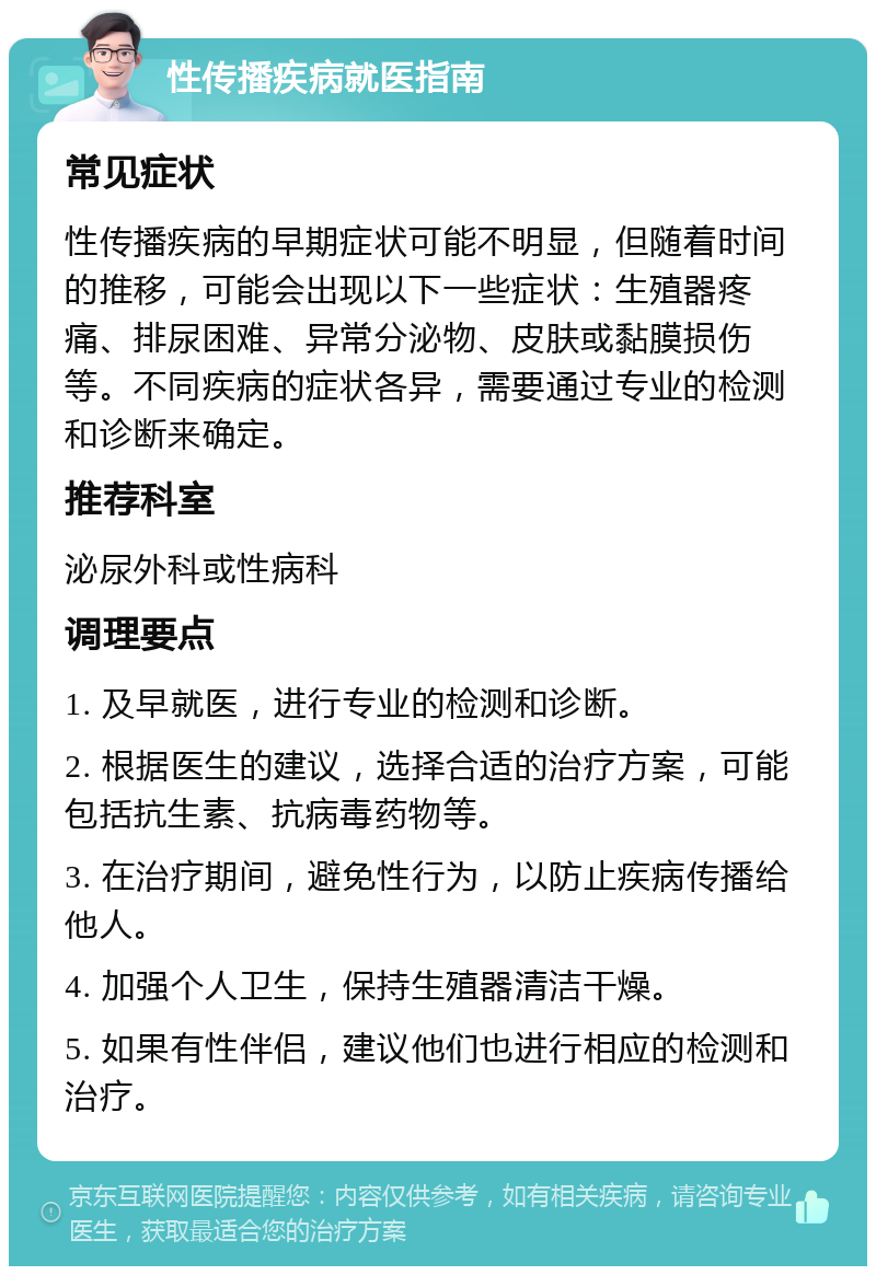 性传播疾病就医指南 常见症状 性传播疾病的早期症状可能不明显，但随着时间的推移，可能会出现以下一些症状：生殖器疼痛、排尿困难、异常分泌物、皮肤或黏膜损伤等。不同疾病的症状各异，需要通过专业的检测和诊断来确定。 推荐科室 泌尿外科或性病科 调理要点 1. 及早就医，进行专业的检测和诊断。 2. 根据医生的建议，选择合适的治疗方案，可能包括抗生素、抗病毒药物等。 3. 在治疗期间，避免性行为，以防止疾病传播给他人。 4. 加强个人卫生，保持生殖器清洁干燥。 5. 如果有性伴侣，建议他们也进行相应的检测和治疗。