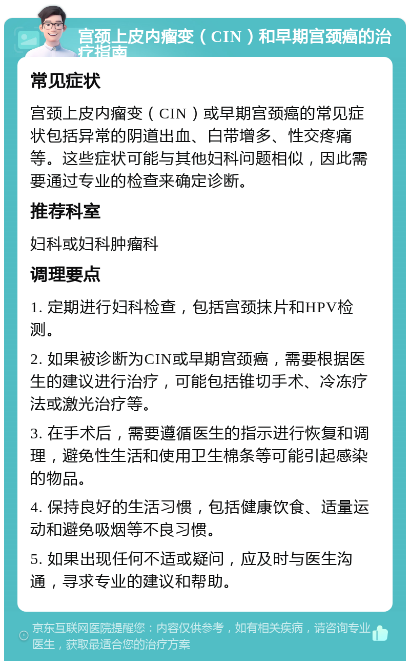 宫颈上皮内瘤变（CIN）和早期宫颈癌的治疗指南 常见症状 宫颈上皮内瘤变（CIN）或早期宫颈癌的常见症状包括异常的阴道出血、白带增多、性交疼痛等。这些症状可能与其他妇科问题相似，因此需要通过专业的检查来确定诊断。 推荐科室 妇科或妇科肿瘤科 调理要点 1. 定期进行妇科检查，包括宫颈抹片和HPV检测。 2. 如果被诊断为CIN或早期宫颈癌，需要根据医生的建议进行治疗，可能包括锥切手术、冷冻疗法或激光治疗等。 3. 在手术后，需要遵循医生的指示进行恢复和调理，避免性生活和使用卫生棉条等可能引起感染的物品。 4. 保持良好的生活习惯，包括健康饮食、适量运动和避免吸烟等不良习惯。 5. 如果出现任何不适或疑问，应及时与医生沟通，寻求专业的建议和帮助。