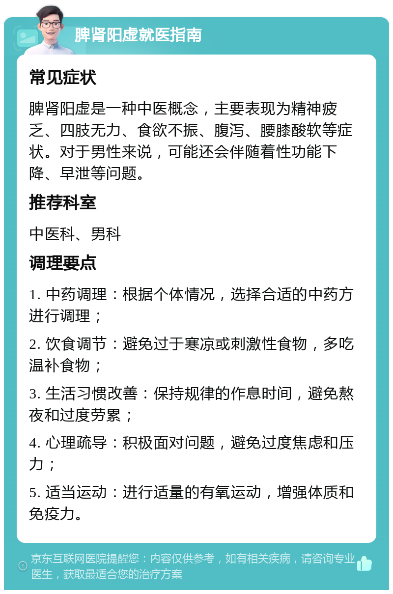 脾肾阳虚就医指南 常见症状 脾肾阳虚是一种中医概念，主要表现为精神疲乏、四肢无力、食欲不振、腹泻、腰膝酸软等症状。对于男性来说，可能还会伴随着性功能下降、早泄等问题。 推荐科室 中医科、男科 调理要点 1. 中药调理：根据个体情况，选择合适的中药方进行调理； 2. 饮食调节：避免过于寒凉或刺激性食物，多吃温补食物； 3. 生活习惯改善：保持规律的作息时间，避免熬夜和过度劳累； 4. 心理疏导：积极面对问题，避免过度焦虑和压力； 5. 适当运动：进行适量的有氧运动，增强体质和免疫力。