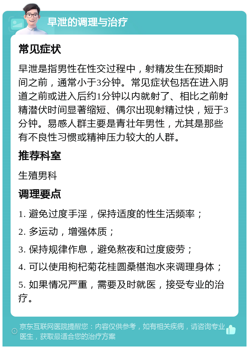 早泄的调理与治疗 常见症状 早泄是指男性在性交过程中，射精发生在预期时间之前，通常小于3分钟。常见症状包括在进入阴道之前或进入后约1分钟以内就射了、相比之前射精潜伏时间显著缩短、偶尔出现射精过快，短于3分钟。易感人群主要是青壮年男性，尤其是那些有不良性习惯或精神压力较大的人群。 推荐科室 生殖男科 调理要点 1. 避免过度手淫，保持适度的性生活频率； 2. 多运动，增强体质； 3. 保持规律作息，避免熬夜和过度疲劳； 4. 可以使用枸杞菊花桂圆桑椹泡水来调理身体； 5. 如果情况严重，需要及时就医，接受专业的治疗。