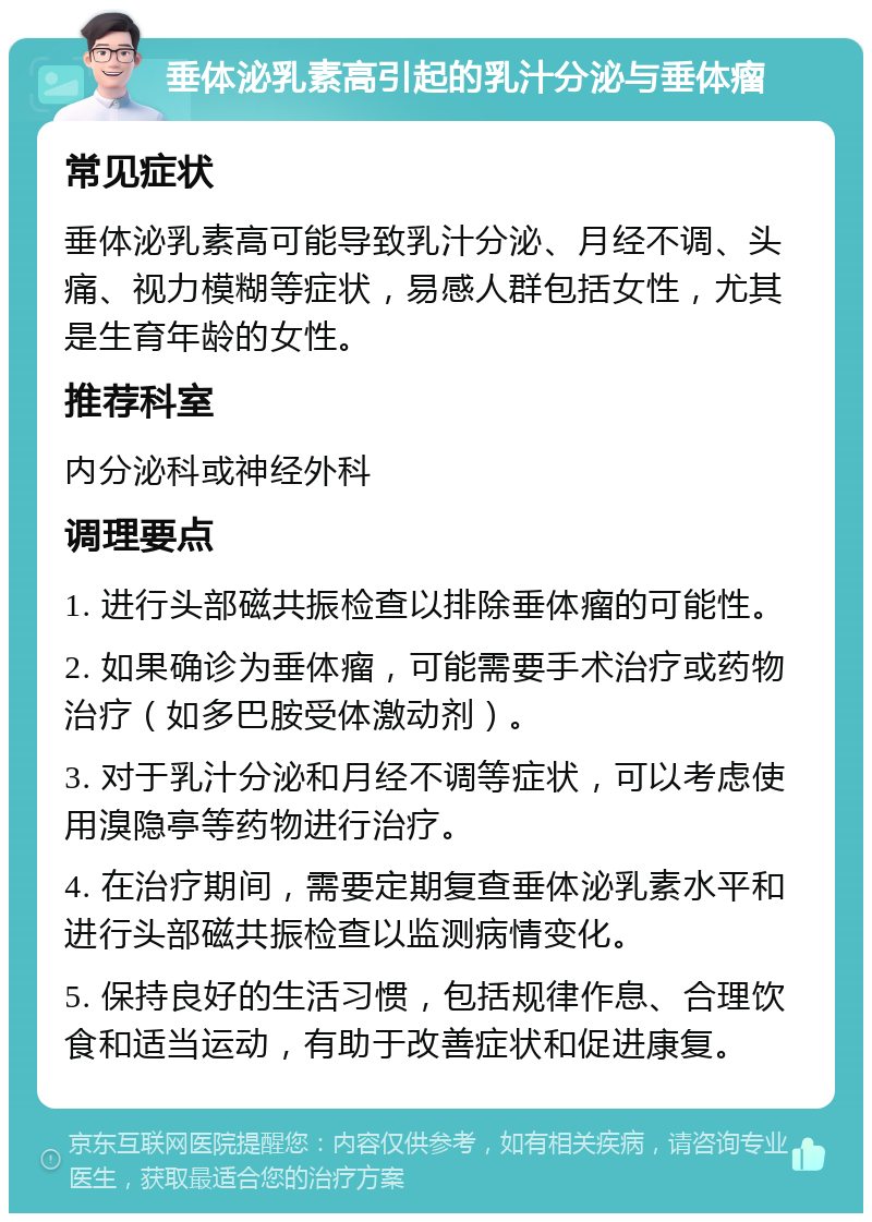 垂体泌乳素高引起的乳汁分泌与垂体瘤 常见症状 垂体泌乳素高可能导致乳汁分泌、月经不调、头痛、视力模糊等症状，易感人群包括女性，尤其是生育年龄的女性。 推荐科室 内分泌科或神经外科 调理要点 1. 进行头部磁共振检查以排除垂体瘤的可能性。 2. 如果确诊为垂体瘤，可能需要手术治疗或药物治疗（如多巴胺受体激动剂）。 3. 对于乳汁分泌和月经不调等症状，可以考虑使用溴隐亭等药物进行治疗。 4. 在治疗期间，需要定期复查垂体泌乳素水平和进行头部磁共振检查以监测病情变化。 5. 保持良好的生活习惯，包括规律作息、合理饮食和适当运动，有助于改善症状和促进康复。