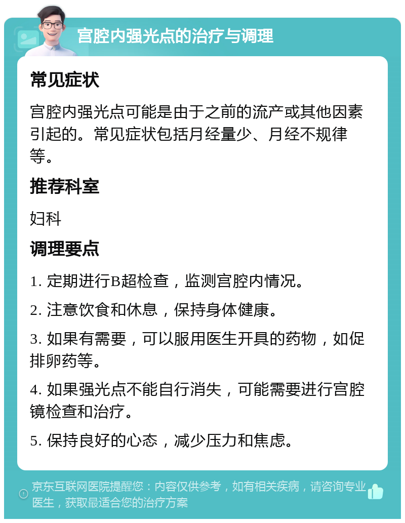 宫腔内强光点的治疗与调理 常见症状 宫腔内强光点可能是由于之前的流产或其他因素引起的。常见症状包括月经量少、月经不规律等。 推荐科室 妇科 调理要点 1. 定期进行B超检查，监测宫腔内情况。 2. 注意饮食和休息，保持身体健康。 3. 如果有需要，可以服用医生开具的药物，如促排卵药等。 4. 如果强光点不能自行消失，可能需要进行宫腔镜检查和治疗。 5. 保持良好的心态，减少压力和焦虑。