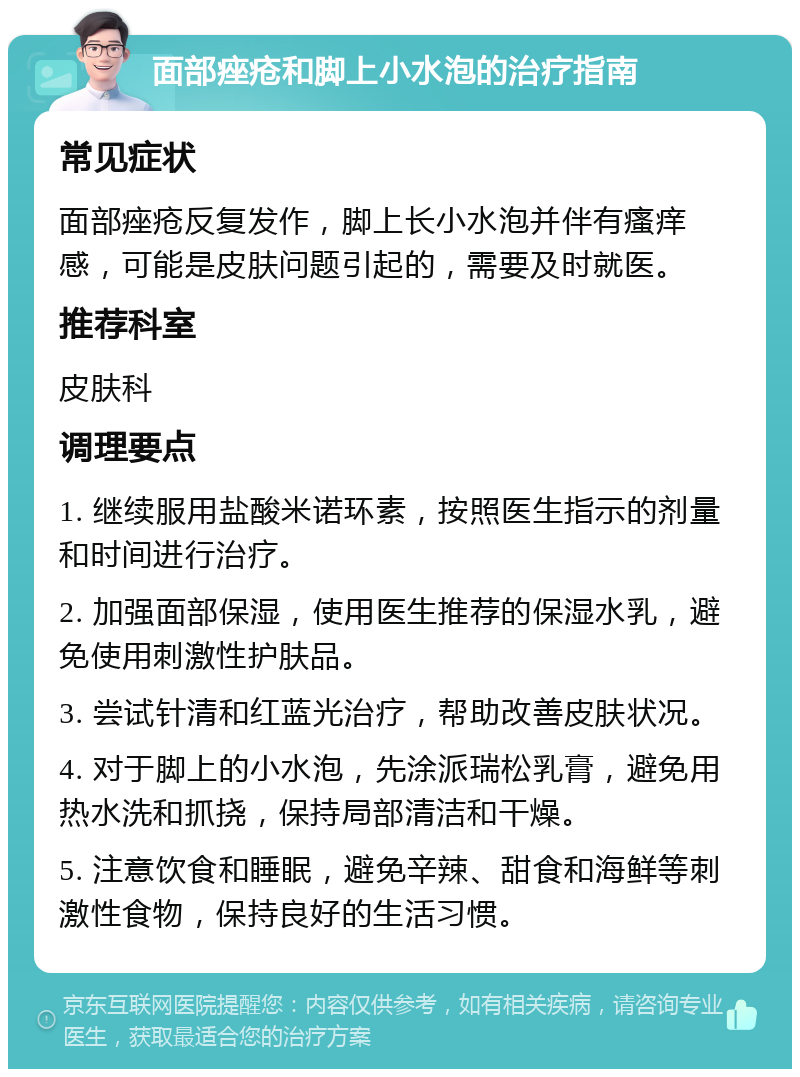 面部痤疮和脚上小水泡的治疗指南 常见症状 面部痤疮反复发作，脚上长小水泡并伴有瘙痒感，可能是皮肤问题引起的，需要及时就医。 推荐科室 皮肤科 调理要点 1. 继续服用盐酸米诺环素，按照医生指示的剂量和时间进行治疗。 2. 加强面部保湿，使用医生推荐的保湿水乳，避免使用刺激性护肤品。 3. 尝试针清和红蓝光治疗，帮助改善皮肤状况。 4. 对于脚上的小水泡，先涂派瑞松乳膏，避免用热水洗和抓挠，保持局部清洁和干燥。 5. 注意饮食和睡眠，避免辛辣、甜食和海鲜等刺激性食物，保持良好的生活习惯。