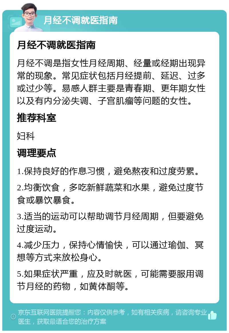 月经不调就医指南 月经不调就医指南 月经不调是指女性月经周期、经量或经期出现异常的现象。常见症状包括月经提前、延迟、过多或过少等。易感人群主要是青春期、更年期女性以及有内分泌失调、子宫肌瘤等问题的女性。 推荐科室 妇科 调理要点 1.保持良好的作息习惯，避免熬夜和过度劳累。 2.均衡饮食，多吃新鲜蔬菜和水果，避免过度节食或暴饮暴食。 3.适当的运动可以帮助调节月经周期，但要避免过度运动。 4.减少压力，保持心情愉快，可以通过瑜伽、冥想等方式来放松身心。 5.如果症状严重，应及时就医，可能需要服用调节月经的药物，如黄体酮等。