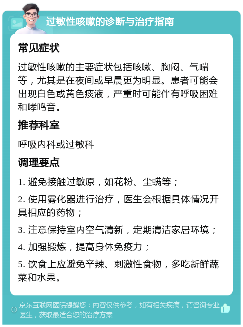 过敏性咳嗽的诊断与治疗指南 常见症状 过敏性咳嗽的主要症状包括咳嗽、胸闷、气喘等，尤其是在夜间或早晨更为明显。患者可能会出现白色或黄色痰液，严重时可能伴有呼吸困难和哮鸣音。 推荐科室 呼吸内科或过敏科 调理要点 1. 避免接触过敏原，如花粉、尘螨等； 2. 使用雾化器进行治疗，医生会根据具体情况开具相应的药物； 3. 注意保持室内空气清新，定期清洁家居环境； 4. 加强锻炼，提高身体免疫力； 5. 饮食上应避免辛辣、刺激性食物，多吃新鲜蔬菜和水果。