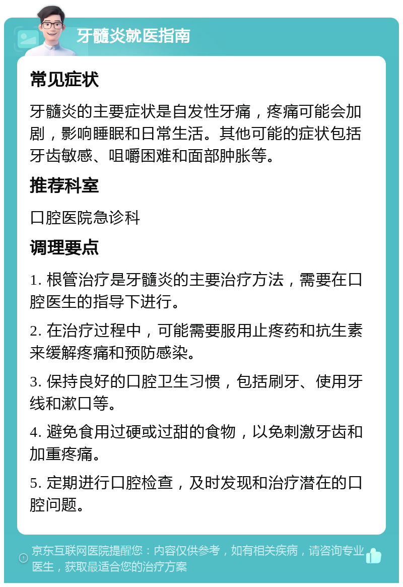 牙髓炎就医指南 常见症状 牙髓炎的主要症状是自发性牙痛，疼痛可能会加剧，影响睡眠和日常生活。其他可能的症状包括牙齿敏感、咀嚼困难和面部肿胀等。 推荐科室 口腔医院急诊科 调理要点 1. 根管治疗是牙髓炎的主要治疗方法，需要在口腔医生的指导下进行。 2. 在治疗过程中，可能需要服用止疼药和抗生素来缓解疼痛和预防感染。 3. 保持良好的口腔卫生习惯，包括刷牙、使用牙线和漱口等。 4. 避免食用过硬或过甜的食物，以免刺激牙齿和加重疼痛。 5. 定期进行口腔检查，及时发现和治疗潜在的口腔问题。