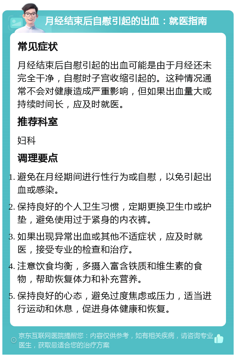 月经结束后自慰引起的出血：就医指南 常见症状 月经结束后自慰引起的出血可能是由于月经还未完全干净，自慰时子宫收缩引起的。这种情况通常不会对健康造成严重影响，但如果出血量大或持续时间长，应及时就医。 推荐科室 妇科 调理要点 避免在月经期间进行性行为或自慰，以免引起出血或感染。 保持良好的个人卫生习惯，定期更换卫生巾或护垫，避免使用过于紧身的内衣裤。 如果出现异常出血或其他不适症状，应及时就医，接受专业的检查和治疗。 注意饮食均衡，多摄入富含铁质和维生素的食物，帮助恢复体力和补充营养。 保持良好的心态，避免过度焦虑或压力，适当进行运动和休息，促进身体健康和恢复。