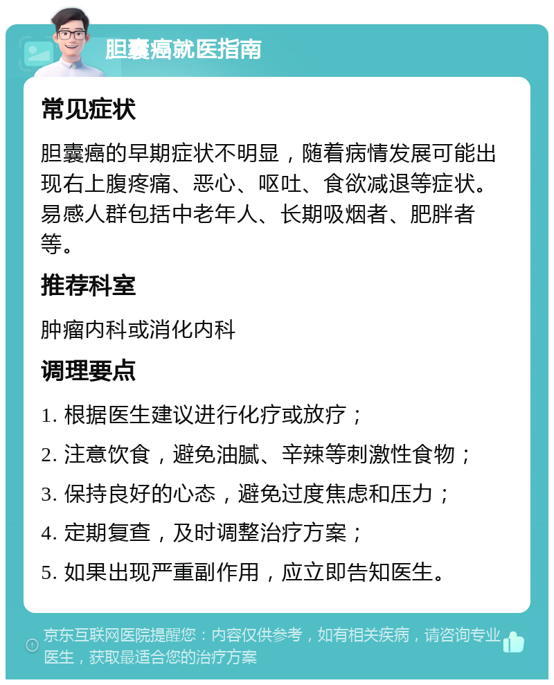 胆囊癌就医指南 常见症状 胆囊癌的早期症状不明显，随着病情发展可能出现右上腹疼痛、恶心、呕吐、食欲减退等症状。易感人群包括中老年人、长期吸烟者、肥胖者等。 推荐科室 肿瘤内科或消化内科 调理要点 1. 根据医生建议进行化疗或放疗； 2. 注意饮食，避免油腻、辛辣等刺激性食物； 3. 保持良好的心态，避免过度焦虑和压力； 4. 定期复查，及时调整治疗方案； 5. 如果出现严重副作用，应立即告知医生。