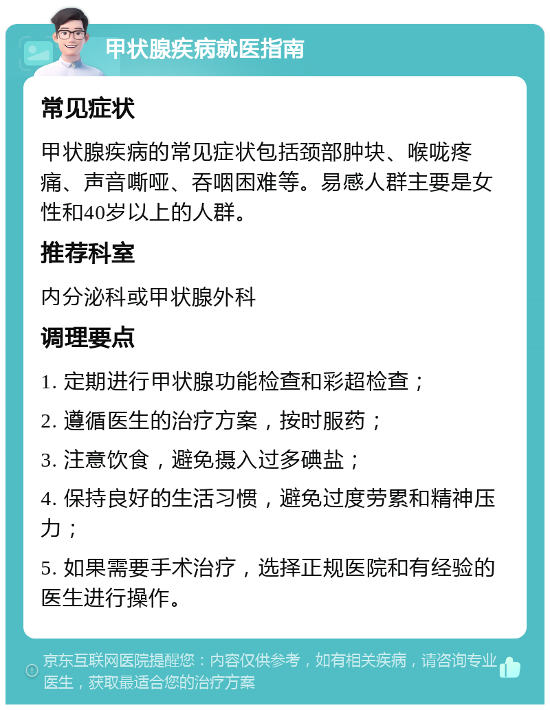 甲状腺疾病就医指南 常见症状 甲状腺疾病的常见症状包括颈部肿块、喉咙疼痛、声音嘶哑、吞咽困难等。易感人群主要是女性和40岁以上的人群。 推荐科室 内分泌科或甲状腺外科 调理要点 1. 定期进行甲状腺功能检查和彩超检查； 2. 遵循医生的治疗方案，按时服药； 3. 注意饮食，避免摄入过多碘盐； 4. 保持良好的生活习惯，避免过度劳累和精神压力； 5. 如果需要手术治疗，选择正规医院和有经验的医生进行操作。