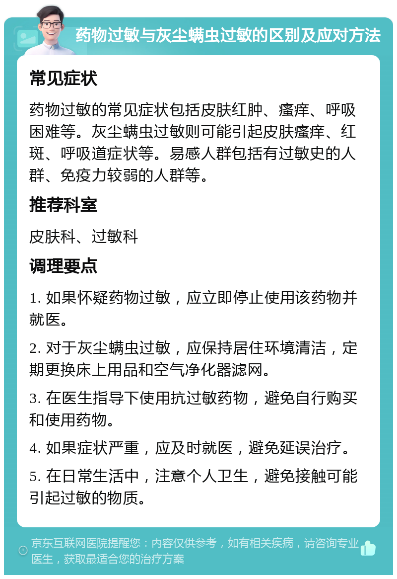 药物过敏与灰尘螨虫过敏的区别及应对方法 常见症状 药物过敏的常见症状包括皮肤红肿、瘙痒、呼吸困难等。灰尘螨虫过敏则可能引起皮肤瘙痒、红斑、呼吸道症状等。易感人群包括有过敏史的人群、免疫力较弱的人群等。 推荐科室 皮肤科、过敏科 调理要点 1. 如果怀疑药物过敏，应立即停止使用该药物并就医。 2. 对于灰尘螨虫过敏，应保持居住环境清洁，定期更换床上用品和空气净化器滤网。 3. 在医生指导下使用抗过敏药物，避免自行购买和使用药物。 4. 如果症状严重，应及时就医，避免延误治疗。 5. 在日常生活中，注意个人卫生，避免接触可能引起过敏的物质。