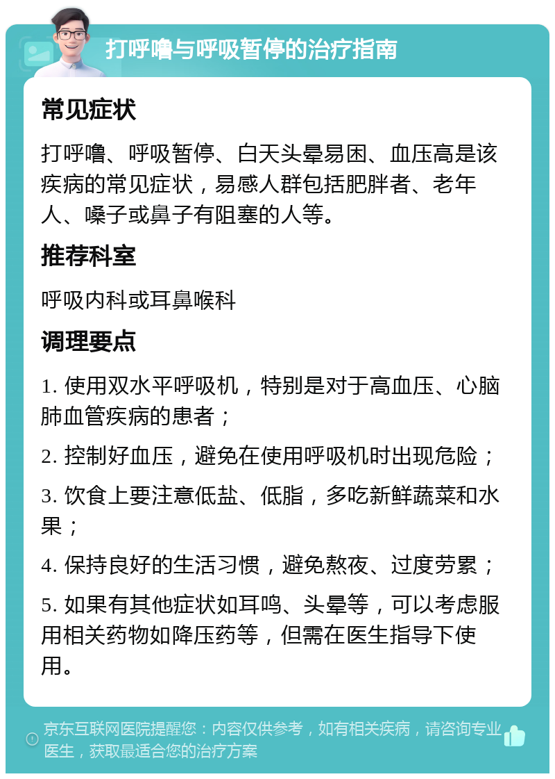 打呼噜与呼吸暂停的治疗指南 常见症状 打呼噜、呼吸暂停、白天头晕易困、血压高是该疾病的常见症状，易感人群包括肥胖者、老年人、嗓子或鼻子有阻塞的人等。 推荐科室 呼吸内科或耳鼻喉科 调理要点 1. 使用双水平呼吸机，特别是对于高血压、心脑肺血管疾病的患者； 2. 控制好血压，避免在使用呼吸机时出现危险； 3. 饮食上要注意低盐、低脂，多吃新鲜蔬菜和水果； 4. 保持良好的生活习惯，避免熬夜、过度劳累； 5. 如果有其他症状如耳鸣、头晕等，可以考虑服用相关药物如降压药等，但需在医生指导下使用。