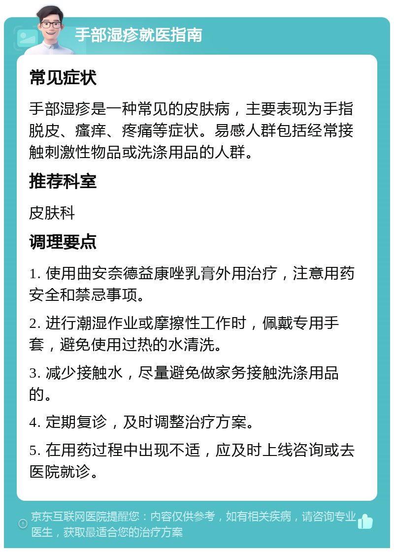 手部湿疹就医指南 常见症状 手部湿疹是一种常见的皮肤病，主要表现为手指脱皮、瘙痒、疼痛等症状。易感人群包括经常接触刺激性物品或洗涤用品的人群。 推荐科室 皮肤科 调理要点 1. 使用曲安奈德益康唑乳膏外用治疗，注意用药安全和禁忌事项。 2. 进行潮湿作业或摩擦性工作时，佩戴专用手套，避免使用过热的水清洗。 3. 减少接触水，尽量避免做家务接触洗涤用品的。 4. 定期复诊，及时调整治疗方案。 5. 在用药过程中出现不适，应及时上线咨询或去医院就诊。