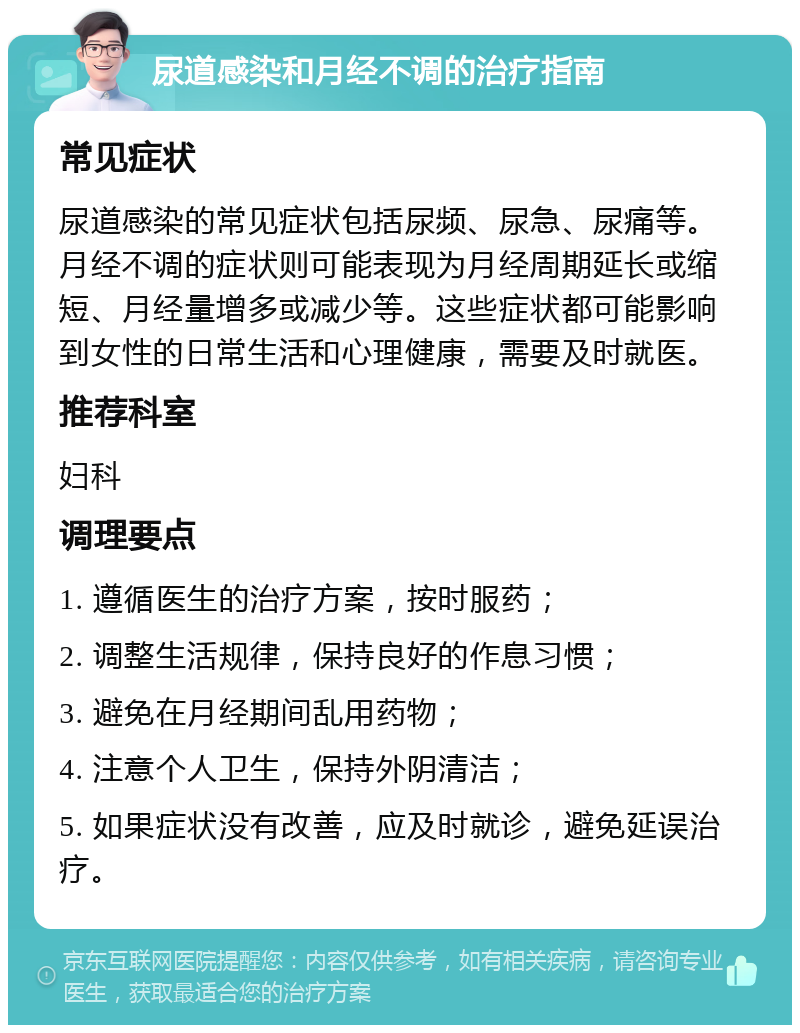 尿道感染和月经不调的治疗指南 常见症状 尿道感染的常见症状包括尿频、尿急、尿痛等。月经不调的症状则可能表现为月经周期延长或缩短、月经量增多或减少等。这些症状都可能影响到女性的日常生活和心理健康，需要及时就医。 推荐科室 妇科 调理要点 1. 遵循医生的治疗方案，按时服药； 2. 调整生活规律，保持良好的作息习惯； 3. 避免在月经期间乱用药物； 4. 注意个人卫生，保持外阴清洁； 5. 如果症状没有改善，应及时就诊，避免延误治疗。