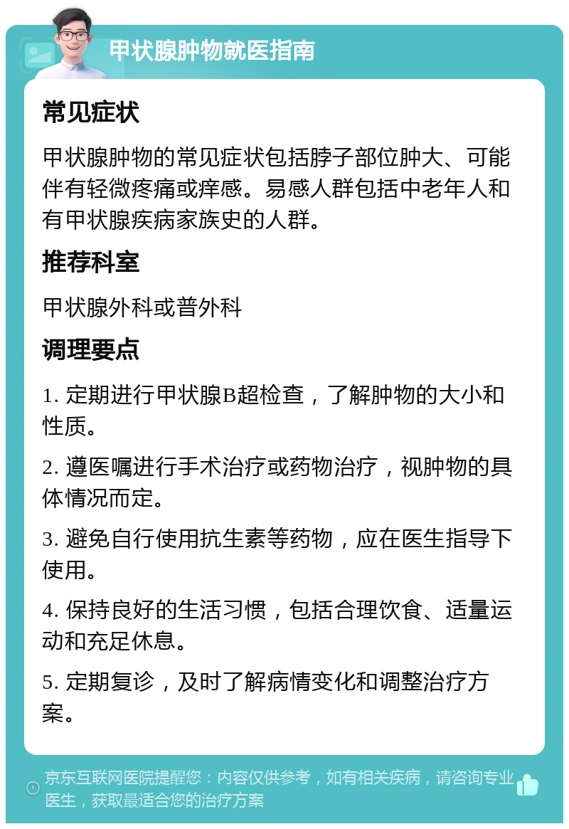 甲状腺肿物就医指南 常见症状 甲状腺肿物的常见症状包括脖子部位肿大、可能伴有轻微疼痛或痒感。易感人群包括中老年人和有甲状腺疾病家族史的人群。 推荐科室 甲状腺外科或普外科 调理要点 1. 定期进行甲状腺B超检查，了解肿物的大小和性质。 2. 遵医嘱进行手术治疗或药物治疗，视肿物的具体情况而定。 3. 避免自行使用抗生素等药物，应在医生指导下使用。 4. 保持良好的生活习惯，包括合理饮食、适量运动和充足休息。 5. 定期复诊，及时了解病情变化和调整治疗方案。