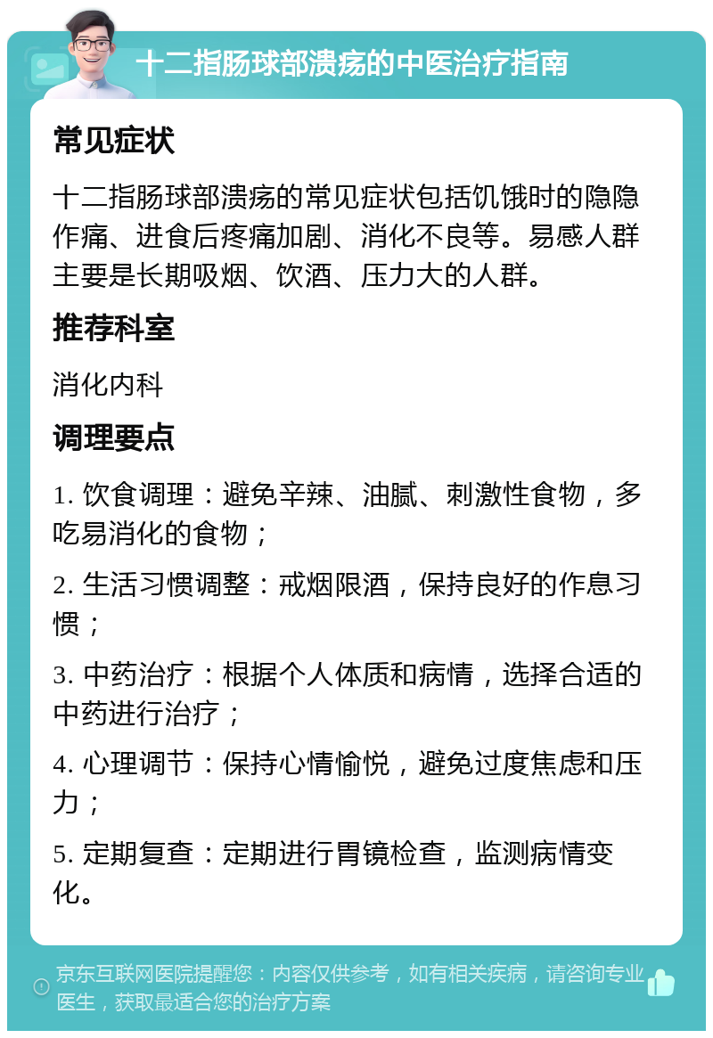 十二指肠球部溃疡的中医治疗指南 常见症状 十二指肠球部溃疡的常见症状包括饥饿时的隐隐作痛、进食后疼痛加剧、消化不良等。易感人群主要是长期吸烟、饮酒、压力大的人群。 推荐科室 消化内科 调理要点 1. 饮食调理：避免辛辣、油腻、刺激性食物，多吃易消化的食物； 2. 生活习惯调整：戒烟限酒，保持良好的作息习惯； 3. 中药治疗：根据个人体质和病情，选择合适的中药进行治疗； 4. 心理调节：保持心情愉悦，避免过度焦虑和压力； 5. 定期复查：定期进行胃镜检查，监测病情变化。