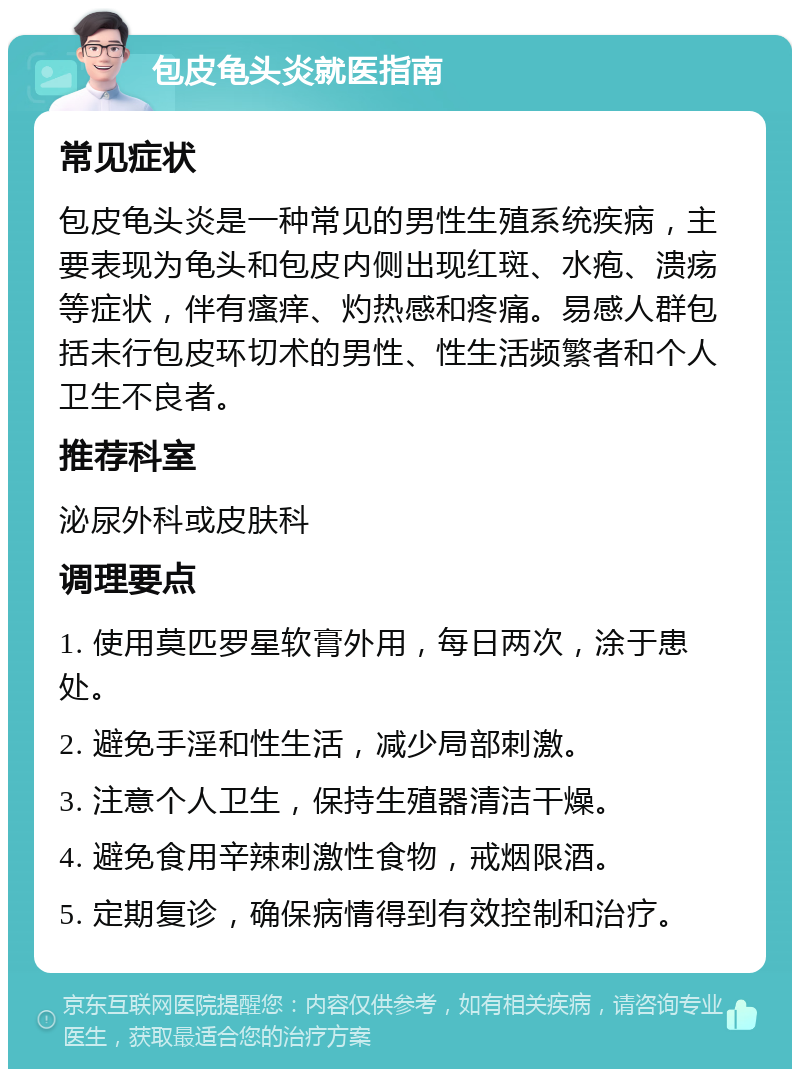 包皮龟头炎就医指南 常见症状 包皮龟头炎是一种常见的男性生殖系统疾病，主要表现为龟头和包皮内侧出现红斑、水疱、溃疡等症状，伴有瘙痒、灼热感和疼痛。易感人群包括未行包皮环切术的男性、性生活频繁者和个人卫生不良者。 推荐科室 泌尿外科或皮肤科 调理要点 1. 使用莫匹罗星软膏外用，每日两次，涂于患处。 2. 避免手淫和性生活，减少局部刺激。 3. 注意个人卫生，保持生殖器清洁干燥。 4. 避免食用辛辣刺激性食物，戒烟限酒。 5. 定期复诊，确保病情得到有效控制和治疗。