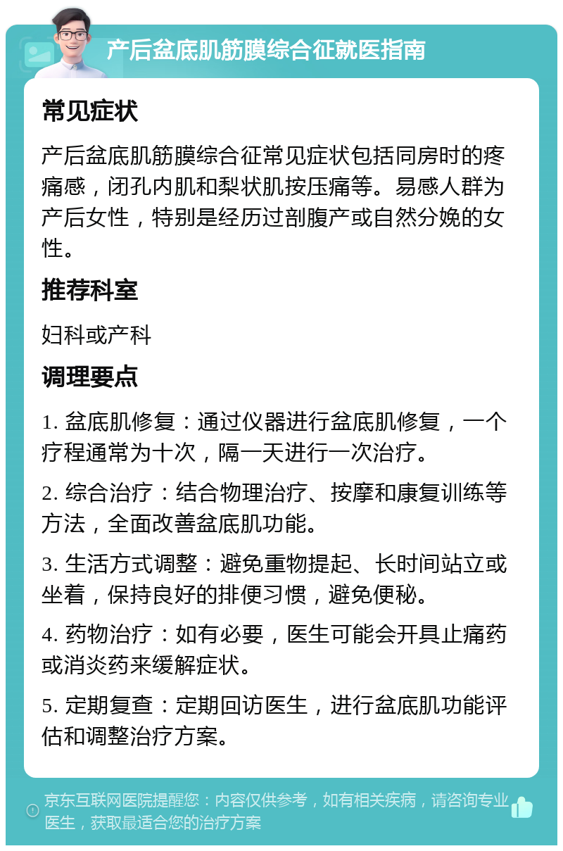 产后盆底肌筋膜综合征就医指南 常见症状 产后盆底肌筋膜综合征常见症状包括同房时的疼痛感，闭孔内肌和梨状肌按压痛等。易感人群为产后女性，特别是经历过剖腹产或自然分娩的女性。 推荐科室 妇科或产科 调理要点 1. 盆底肌修复：通过仪器进行盆底肌修复，一个疗程通常为十次，隔一天进行一次治疗。 2. 综合治疗：结合物理治疗、按摩和康复训练等方法，全面改善盆底肌功能。 3. 生活方式调整：避免重物提起、长时间站立或坐着，保持良好的排便习惯，避免便秘。 4. 药物治疗：如有必要，医生可能会开具止痛药或消炎药来缓解症状。 5. 定期复查：定期回访医生，进行盆底肌功能评估和调整治疗方案。