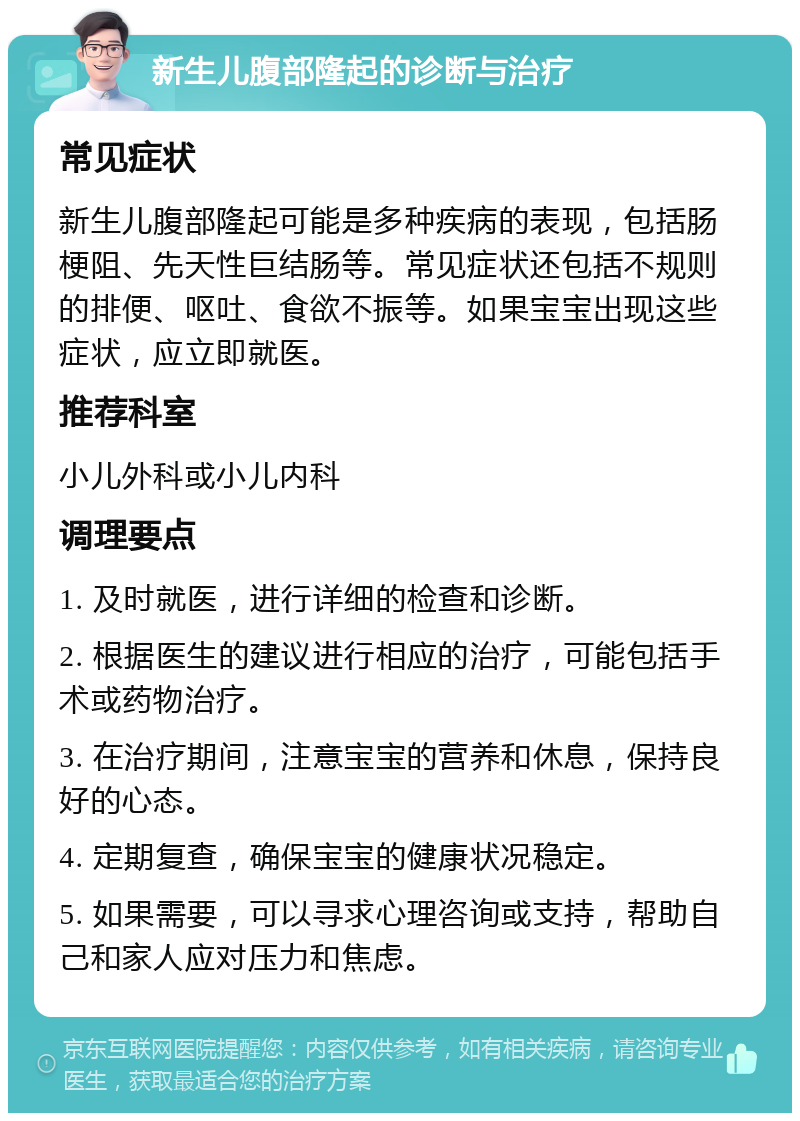 新生儿腹部隆起的诊断与治疗 常见症状 新生儿腹部隆起可能是多种疾病的表现，包括肠梗阻、先天性巨结肠等。常见症状还包括不规则的排便、呕吐、食欲不振等。如果宝宝出现这些症状，应立即就医。 推荐科室 小儿外科或小儿内科 调理要点 1. 及时就医，进行详细的检查和诊断。 2. 根据医生的建议进行相应的治疗，可能包括手术或药物治疗。 3. 在治疗期间，注意宝宝的营养和休息，保持良好的心态。 4. 定期复查，确保宝宝的健康状况稳定。 5. 如果需要，可以寻求心理咨询或支持，帮助自己和家人应对压力和焦虑。