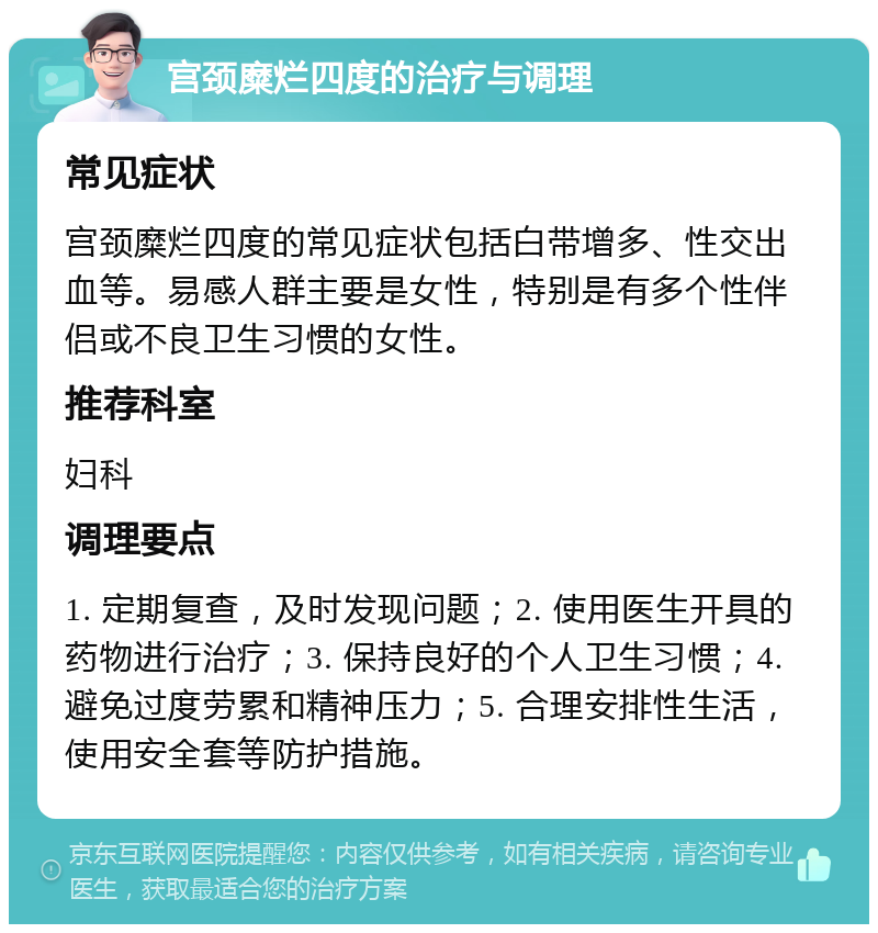 宫颈糜烂四度的治疗与调理 常见症状 宫颈糜烂四度的常见症状包括白带增多、性交出血等。易感人群主要是女性，特别是有多个性伴侣或不良卫生习惯的女性。 推荐科室 妇科 调理要点 1. 定期复查，及时发现问题；2. 使用医生开具的药物进行治疗；3. 保持良好的个人卫生习惯；4. 避免过度劳累和精神压力；5. 合理安排性生活，使用安全套等防护措施。