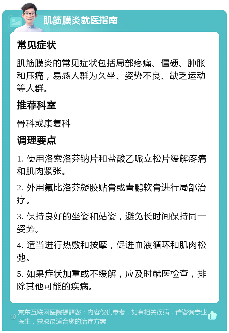 肌筋膜炎就医指南 常见症状 肌筋膜炎的常见症状包括局部疼痛、僵硬、肿胀和压痛，易感人群为久坐、姿势不良、缺乏运动等人群。 推荐科室 骨科或康复科 调理要点 1. 使用洛索洛芬钠片和盐酸乙哌立松片缓解疼痛和肌肉紧张。 2. 外用氟比洛芬凝胶贴膏或青鹏软膏进行局部治疗。 3. 保持良好的坐姿和站姿，避免长时间保持同一姿势。 4. 适当进行热敷和按摩，促进血液循环和肌肉松弛。 5. 如果症状加重或不缓解，应及时就医检查，排除其他可能的疾病。