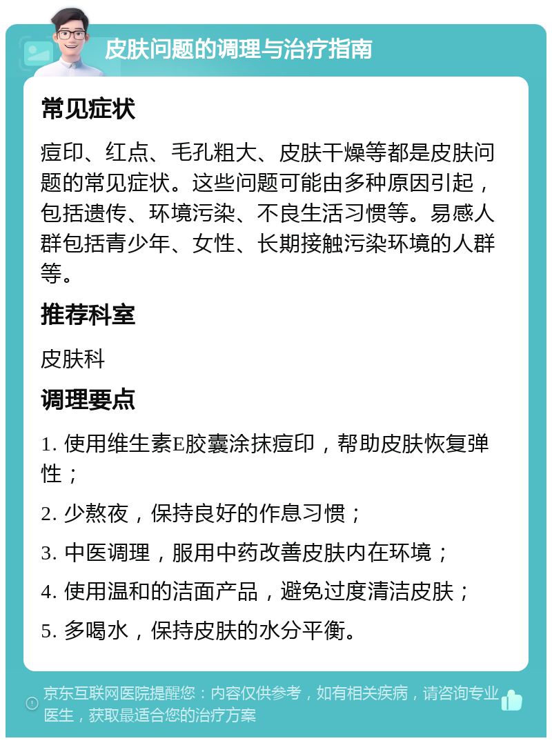 皮肤问题的调理与治疗指南 常见症状 痘印、红点、毛孔粗大、皮肤干燥等都是皮肤问题的常见症状。这些问题可能由多种原因引起，包括遗传、环境污染、不良生活习惯等。易感人群包括青少年、女性、长期接触污染环境的人群等。 推荐科室 皮肤科 调理要点 1. 使用维生素E胶囊涂抹痘印，帮助皮肤恢复弹性； 2. 少熬夜，保持良好的作息习惯； 3. 中医调理，服用中药改善皮肤内在环境； 4. 使用温和的洁面产品，避免过度清洁皮肤； 5. 多喝水，保持皮肤的水分平衡。