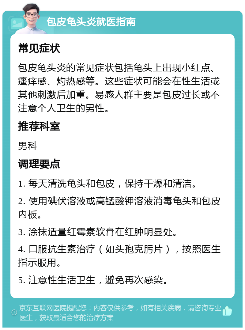 包皮龟头炎就医指南 常见症状 包皮龟头炎的常见症状包括龟头上出现小红点、瘙痒感、灼热感等。这些症状可能会在性生活或其他刺激后加重。易感人群主要是包皮过长或不注意个人卫生的男性。 推荐科室 男科 调理要点 1. 每天清洗龟头和包皮，保持干燥和清洁。 2. 使用碘伏溶液或高锰酸钾溶液消毒龟头和包皮内板。 3. 涂抹适量红霉素软膏在红肿明显处。 4. 口服抗生素治疗（如头孢克肟片），按照医生指示服用。 5. 注意性生活卫生，避免再次感染。