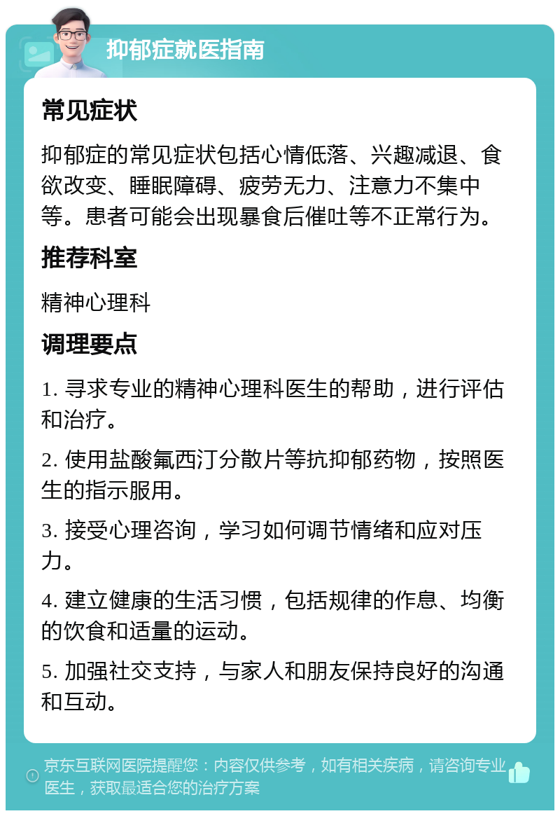 抑郁症就医指南 常见症状 抑郁症的常见症状包括心情低落、兴趣减退、食欲改变、睡眠障碍、疲劳无力、注意力不集中等。患者可能会出现暴食后催吐等不正常行为。 推荐科室 精神心理科 调理要点 1. 寻求专业的精神心理科医生的帮助，进行评估和治疗。 2. 使用盐酸氟西汀分散片等抗抑郁药物，按照医生的指示服用。 3. 接受心理咨询，学习如何调节情绪和应对压力。 4. 建立健康的生活习惯，包括规律的作息、均衡的饮食和适量的运动。 5. 加强社交支持，与家人和朋友保持良好的沟通和互动。