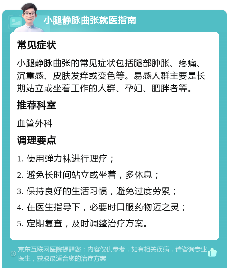 小腿静脉曲张就医指南 常见症状 小腿静脉曲张的常见症状包括腿部肿胀、疼痛、沉重感、皮肤发痒或变色等。易感人群主要是长期站立或坐着工作的人群、孕妇、肥胖者等。 推荐科室 血管外科 调理要点 1. 使用弹力袜进行理疗； 2. 避免长时间站立或坐着，多休息； 3. 保持良好的生活习惯，避免过度劳累； 4. 在医生指导下，必要时口服药物迈之灵； 5. 定期复查，及时调整治疗方案。