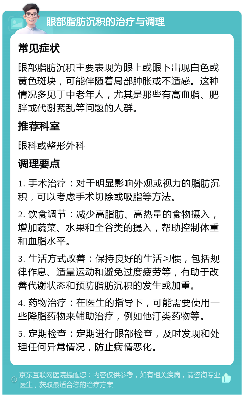 眼部脂肪沉积的治疗与调理 常见症状 眼部脂肪沉积主要表现为眼上或眼下出现白色或黄色斑块，可能伴随着局部肿胀或不适感。这种情况多见于中老年人，尤其是那些有高血脂、肥胖或代谢紊乱等问题的人群。 推荐科室 眼科或整形外科 调理要点 1. 手术治疗：对于明显影响外观或视力的脂肪沉积，可以考虑手术切除或吸脂等方法。 2. 饮食调节：减少高脂肪、高热量的食物摄入，增加蔬菜、水果和全谷类的摄入，帮助控制体重和血脂水平。 3. 生活方式改善：保持良好的生活习惯，包括规律作息、适量运动和避免过度疲劳等，有助于改善代谢状态和预防脂肪沉积的发生或加重。 4. 药物治疗：在医生的指导下，可能需要使用一些降脂药物来辅助治疗，例如他汀类药物等。 5. 定期检查：定期进行眼部检查，及时发现和处理任何异常情况，防止病情恶化。