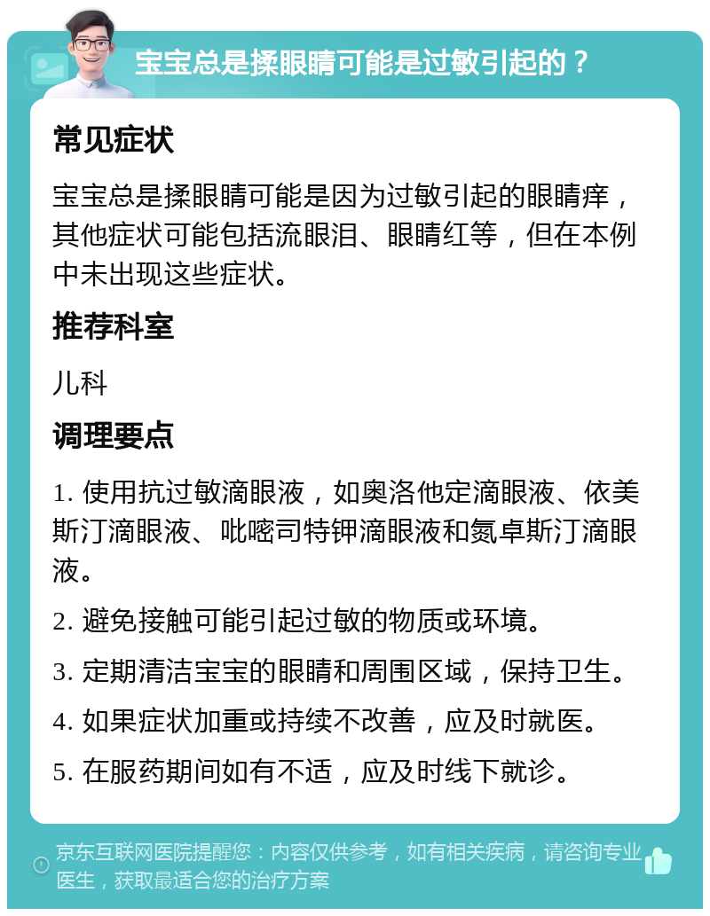 宝宝总是揉眼睛可能是过敏引起的？ 常见症状 宝宝总是揉眼睛可能是因为过敏引起的眼睛痒，其他症状可能包括流眼泪、眼睛红等，但在本例中未出现这些症状。 推荐科室 儿科 调理要点 1. 使用抗过敏滴眼液，如奥洛他定滴眼液、依美斯汀滴眼液、吡嘧司特钾滴眼液和氮卓斯汀滴眼液。 2. 避免接触可能引起过敏的物质或环境。 3. 定期清洁宝宝的眼睛和周围区域，保持卫生。 4. 如果症状加重或持续不改善，应及时就医。 5. 在服药期间如有不适，应及时线下就诊。