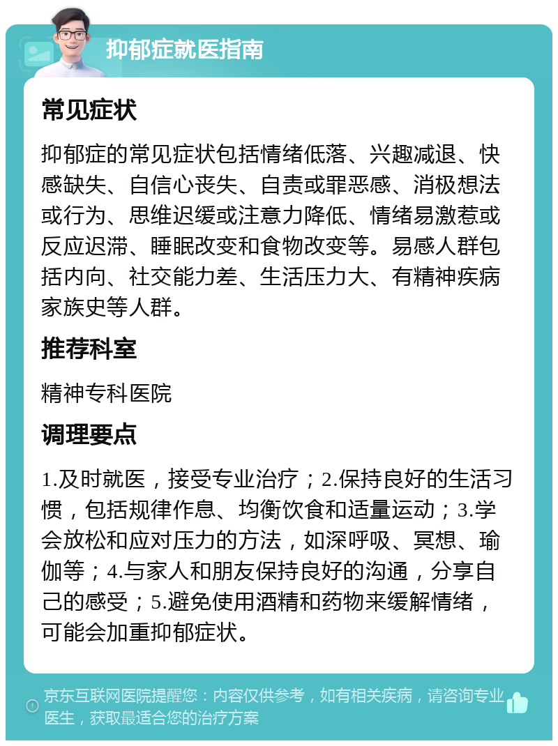 抑郁症就医指南 常见症状 抑郁症的常见症状包括情绪低落、兴趣减退、快感缺失、自信心丧失、自责或罪恶感、消极想法或行为、思维迟缓或注意力降低、情绪易激惹或反应迟滞、睡眠改变和食物改变等。易感人群包括内向、社交能力差、生活压力大、有精神疾病家族史等人群。 推荐科室 精神专科医院 调理要点 1.及时就医，接受专业治疗；2.保持良好的生活习惯，包括规律作息、均衡饮食和适量运动；3.学会放松和应对压力的方法，如深呼吸、冥想、瑜伽等；4.与家人和朋友保持良好的沟通，分享自己的感受；5.避免使用酒精和药物来缓解情绪，可能会加重抑郁症状。