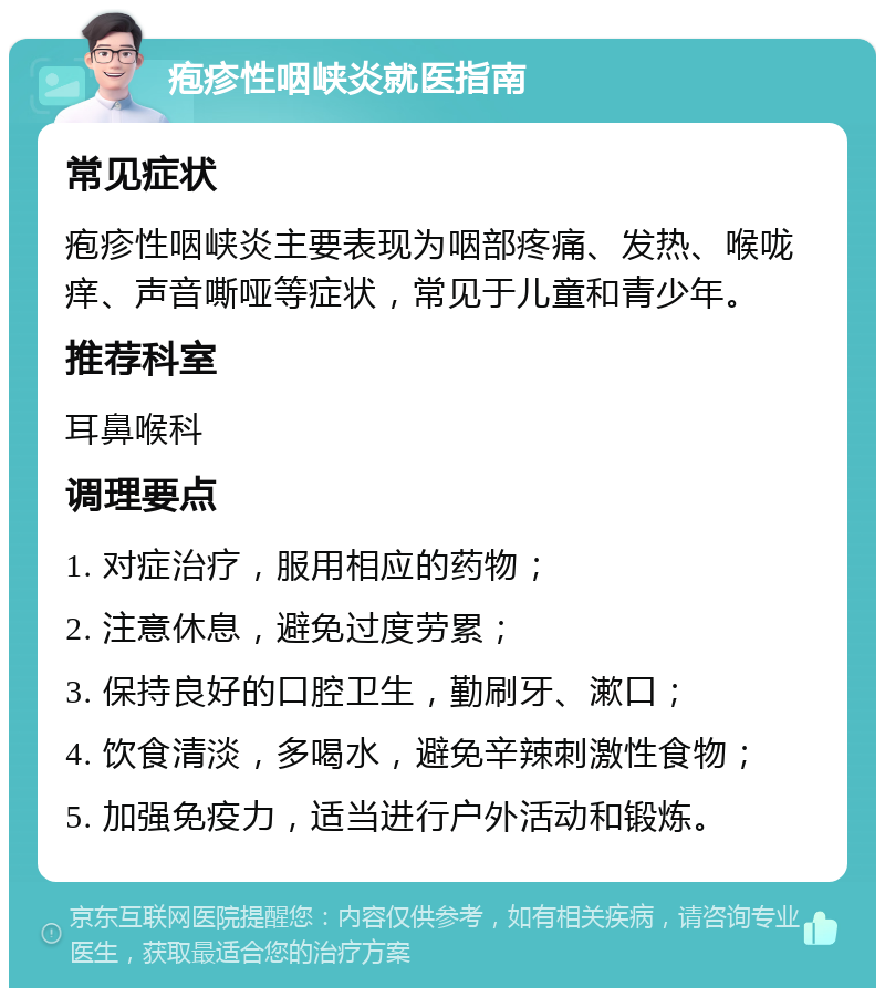 疱疹性咽峡炎就医指南 常见症状 疱疹性咽峡炎主要表现为咽部疼痛、发热、喉咙痒、声音嘶哑等症状，常见于儿童和青少年。 推荐科室 耳鼻喉科 调理要点 1. 对症治疗，服用相应的药物； 2. 注意休息，避免过度劳累； 3. 保持良好的口腔卫生，勤刷牙、漱口； 4. 饮食清淡，多喝水，避免辛辣刺激性食物； 5. 加强免疫力，适当进行户外活动和锻炼。