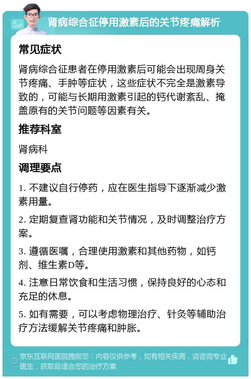 肾病综合征停用激素后的关节疼痛解析 常见症状 肾病综合征患者在停用激素后可能会出现周身关节疼痛、手肿等症状，这些症状不完全是激素导致的，可能与长期用激素引起的钙代谢紊乱、掩盖原有的关节问题等因素有关。 推荐科室 肾病科 调理要点 1. 不建议自行停药，应在医生指导下逐渐减少激素用量。 2. 定期复查肾功能和关节情况，及时调整治疗方案。 3. 遵循医嘱，合理使用激素和其他药物，如钙剂、维生素D等。 4. 注意日常饮食和生活习惯，保持良好的心态和充足的休息。 5. 如有需要，可以考虑物理治疗、针灸等辅助治疗方法缓解关节疼痛和肿胀。