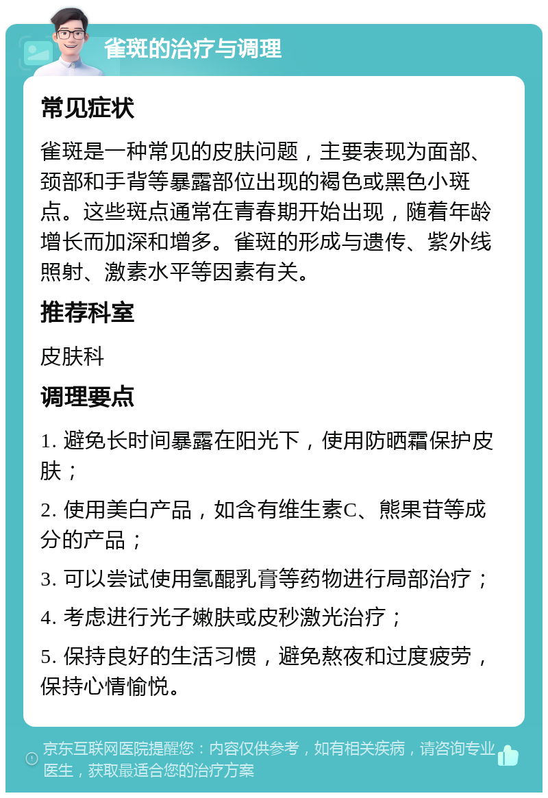 雀斑的治疗与调理 常见症状 雀斑是一种常见的皮肤问题，主要表现为面部、颈部和手背等暴露部位出现的褐色或黑色小斑点。这些斑点通常在青春期开始出现，随着年龄增长而加深和增多。雀斑的形成与遗传、紫外线照射、激素水平等因素有关。 推荐科室 皮肤科 调理要点 1. 避免长时间暴露在阳光下，使用防晒霜保护皮肤； 2. 使用美白产品，如含有维生素C、熊果苷等成分的产品； 3. 可以尝试使用氢醌乳膏等药物进行局部治疗； 4. 考虑进行光子嫩肤或皮秒激光治疗； 5. 保持良好的生活习惯，避免熬夜和过度疲劳，保持心情愉悦。