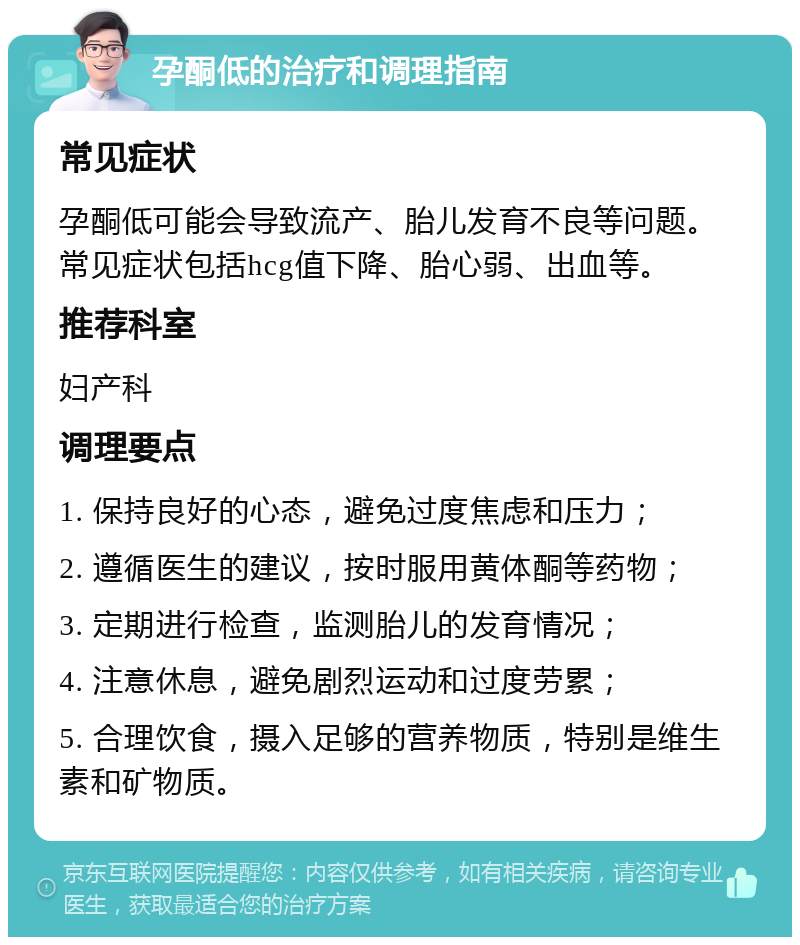 孕酮低的治疗和调理指南 常见症状 孕酮低可能会导致流产、胎儿发育不良等问题。常见症状包括hcg值下降、胎心弱、出血等。 推荐科室 妇产科 调理要点 1. 保持良好的心态，避免过度焦虑和压力； 2. 遵循医生的建议，按时服用黄体酮等药物； 3. 定期进行检查，监测胎儿的发育情况； 4. 注意休息，避免剧烈运动和过度劳累； 5. 合理饮食，摄入足够的营养物质，特别是维生素和矿物质。