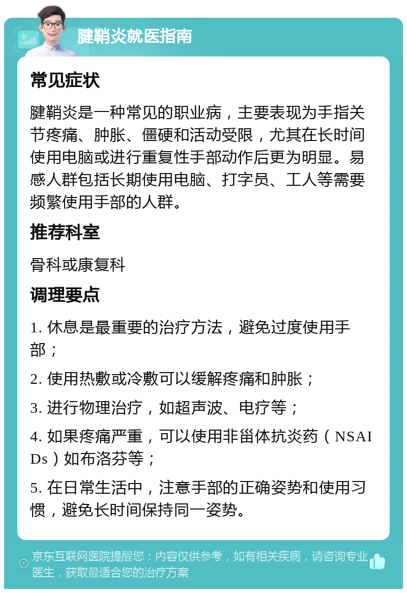 腱鞘炎就医指南 常见症状 腱鞘炎是一种常见的职业病，主要表现为手指关节疼痛、肿胀、僵硬和活动受限，尤其在长时间使用电脑或进行重复性手部动作后更为明显。易感人群包括长期使用电脑、打字员、工人等需要频繁使用手部的人群。 推荐科室 骨科或康复科 调理要点 1. 休息是最重要的治疗方法，避免过度使用手部； 2. 使用热敷或冷敷可以缓解疼痛和肿胀； 3. 进行物理治疗，如超声波、电疗等； 4. 如果疼痛严重，可以使用非甾体抗炎药（NSAIDs）如布洛芬等； 5. 在日常生活中，注意手部的正确姿势和使用习惯，避免长时间保持同一姿势。